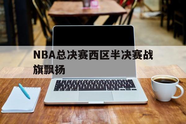 关于NBA总决赛西区半决赛战旗飘扬的信息