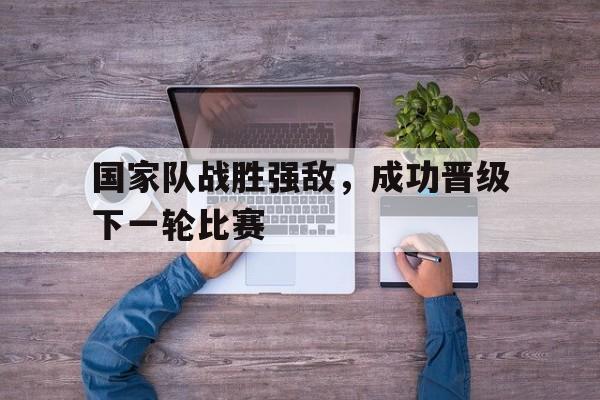 国家队战胜强敌，成功晋级下一轮比赛